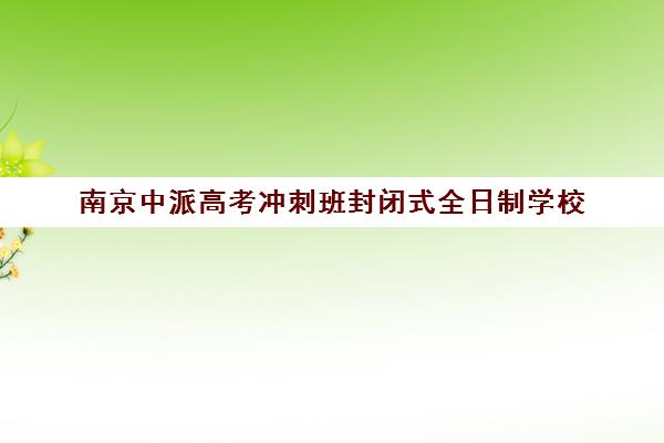 南京中派高考冲刺班封闭式全日制学校(南京最好的初三复读学校)