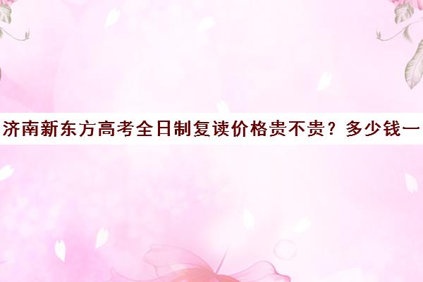 济南新东方高考全日制复读价格贵不贵？多少钱一年(山东济南排名第一的复读学校)