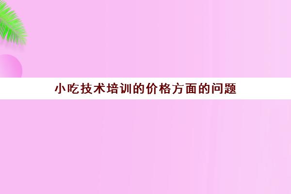 小吃技术培训的价格方面的问题(500元小吃培训项目)