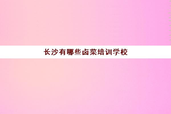 长沙有哪些卤菜培训学校(卤菜技术培训哪里正宗)