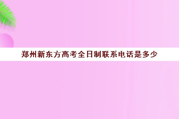 郑州新东方高考全日制联系电话是多少(新东方学校联系电话)