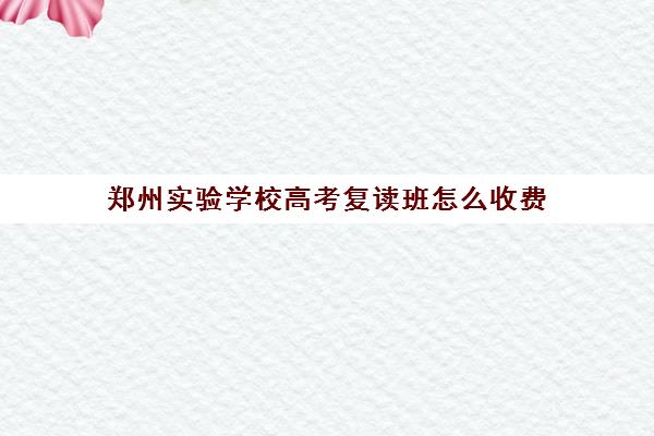 郑州实验学校高考复读班怎么收费(复读学校学费一般标准)