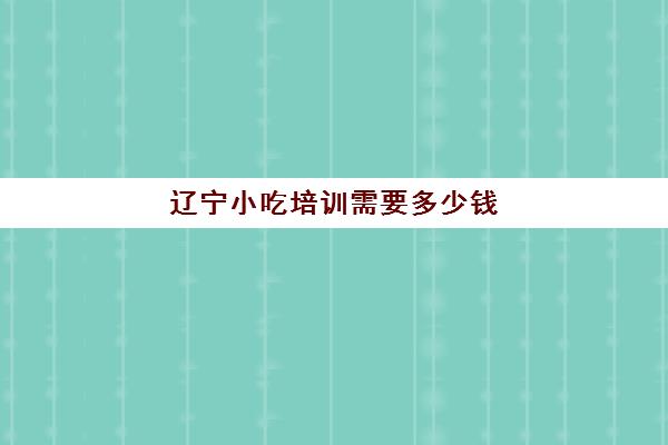 辽宁小吃培训需要多少钱(小吃培训哪个比较靠谱)