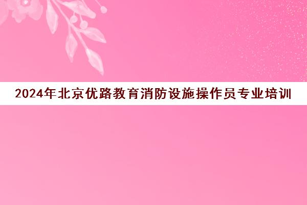 2024年北京优路教育消防设施操作员专业培训课程招生启事