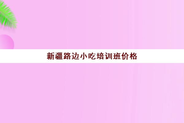 新疆路边小吃培训班价格(路边摊小吃培训学费)