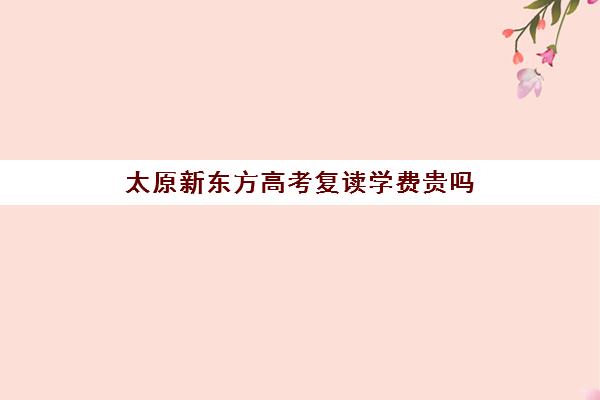 太原新东方高考复读学费贵吗(太原双语高三复读班收费标准)