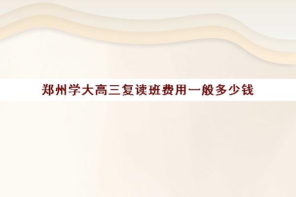 郑州学大高三复读班费用一般多少钱(河南新高考能复读吗)