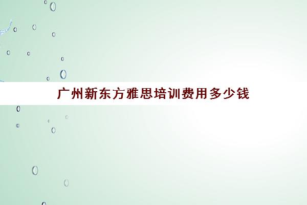 广州新东方雅思培训费用多少钱(新东方学雅思大概要多少钱)