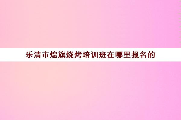 乐清市煌旗烧烤培训班在哪里报名的(学烧烤去哪里学比较好)