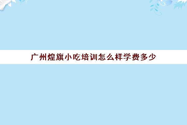 广州煌旗小吃培训怎么样学费多少(小吃培训速成班就选煌旗)