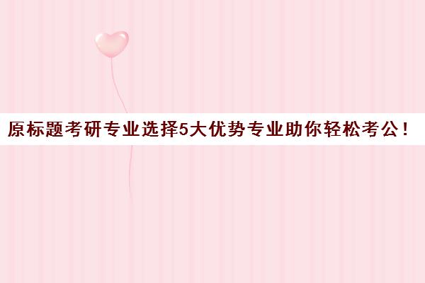 原标题考研专业选择5大优势专业助你轻松考公！新标题5大考研专业，助你迈向公务