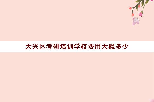 大兴区考研培训学校费用大概多少(北京考研线下辅导机构)