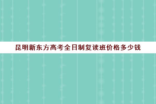 昆明新东方高考全日制复读班价格多少钱(新东方高考班效果如何)