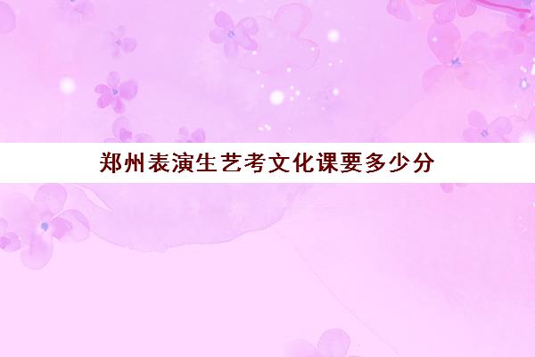 郑州表演生艺考文化课要多少分(河南艺考分数和文化课分数怎么算)