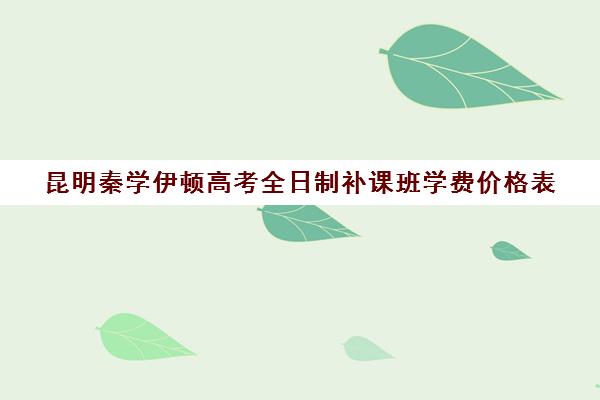 昆明秦学伊顿高考全日制补课班学费价格表(昆明高考补课机构排名)