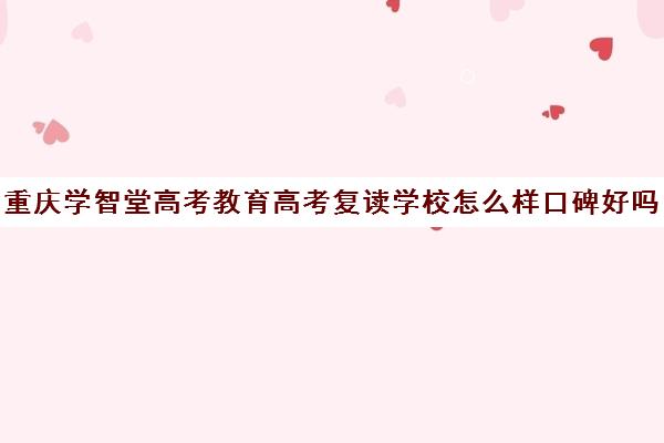 重庆学智堂高考教育高考复读学校怎么样口碑好吗(重庆高考复读机构)