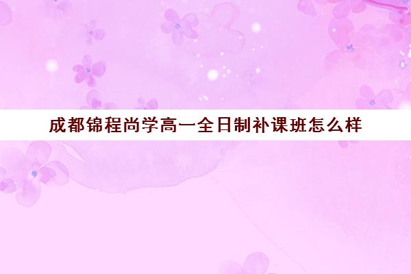 成都锦程尚学高一全日制补课班怎么样(高中全日制培训班)