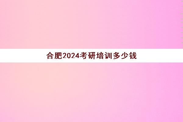 合肥2024考研培训多少钱(合肥市考研培训机构排名前十)