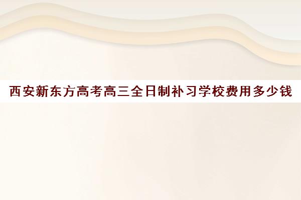 西安新东方高考高三全日制补习学校费用多少钱