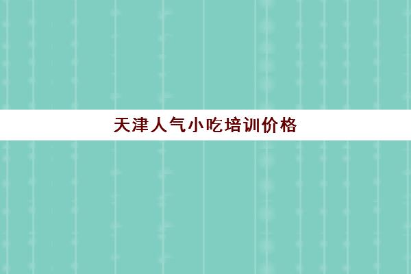 天津人气小吃培训价格(天津面点师培训哪里好)