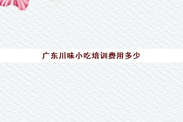 广东川味小吃培训费用多少(中国各地特色美食小吃)