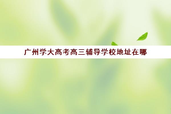 广州学大高考高三辅导学校地址在哪(广东高考复读机构)