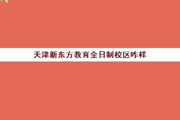 天津新东方教育全日制校区咋样(新东方哪个校区好)