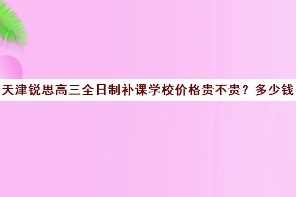 天津锐思高三全日制补课学校价格贵不贵？多少钱一年(高三全日制补课一般多少钱)