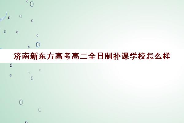 济南新东方高考高二全日制补课学校怎么样(济南新东方高考冲刺班封闭式全日制)