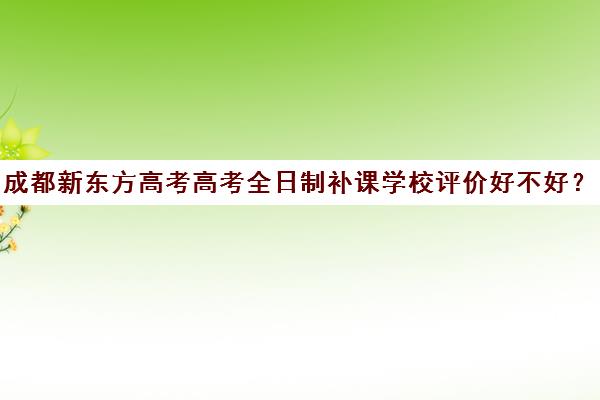 成都新东方高考高考全日制补课学校评价好不好？口碑如何？(高三全日制补课一般多少钱