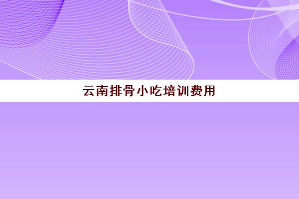 云南排骨小吃培训费用(昆明最靠谱的小吃培训)