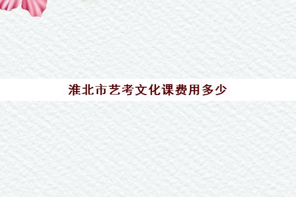 淮北市艺考文化课费用多少(淮北工业和艺术学校官网)