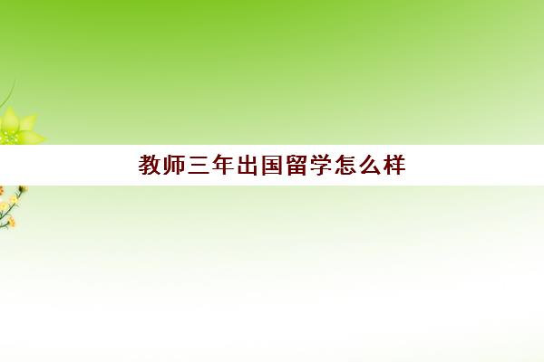 教师三年出国留学怎么样(一般出国留学几年)