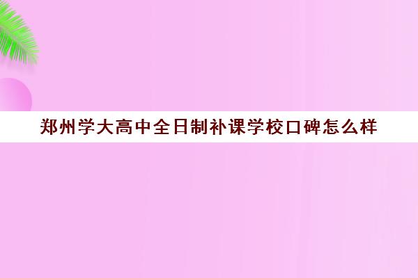 郑州学大高中全日制补课学校口碑怎么样(郑州高中全日制学校哪家好)