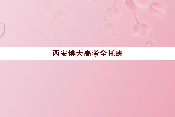 西安博大高考全托班(西安博大教育培训学校怎么样)