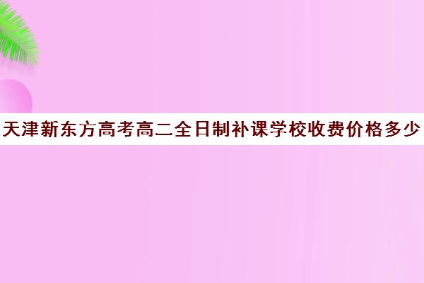 天津新东方高考高二全日制补课学校收费价格多少钱(天津高三封闭式培训机构)