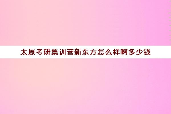 太原考研集训营新东方怎么样啊多少钱(考研集训营的作用大吗)