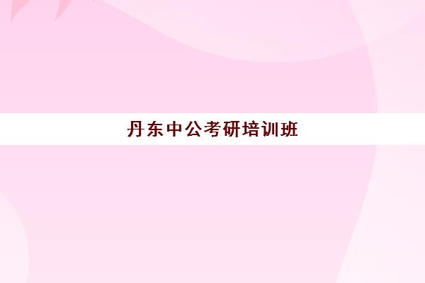 丹东中公考研培训班(辽阳考研培训机构哪家好)