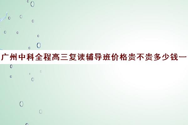 广州中科全程高三复读辅导班价格贵不贵多少钱一年(高中复读费用)