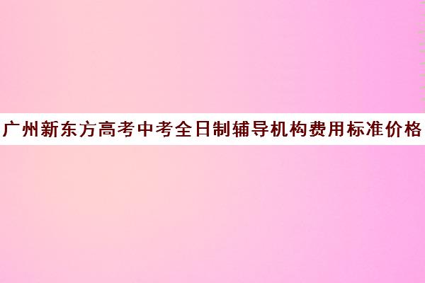 广州新东方高考中考全日制辅导机构费用标准价格表(新东方高考全日制教学怎么样)