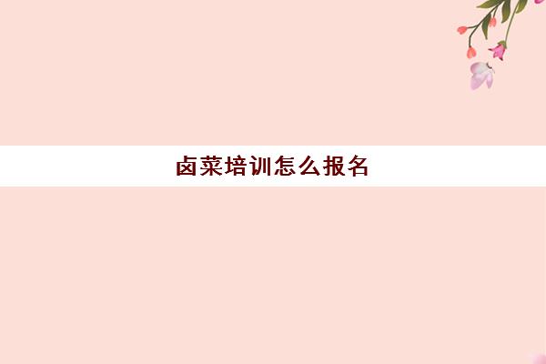 卤菜培训怎么报名(卤菜培训班哪里最正宗)