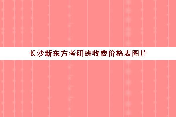 长沙新东方考研班收费价格表图片(长沙新东方考研培训班地址)