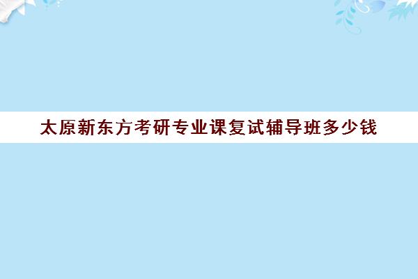 太原新东方考研专业课复试辅导班多少钱(新东方考研班一般多少钱)