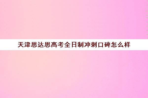 天津思达思高考全日制冲刺口碑怎么样(天津高考辅导机构哪家最好)