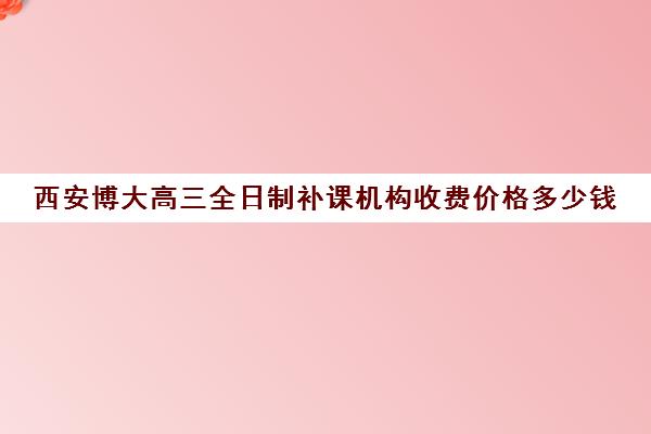 西安博大高三全日制补课机构收费价格多少钱(西安高中一对一辅导机构)