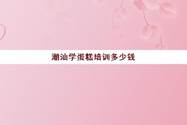 潮汕学蛋糕培训多少钱(潮汕传统糕点)