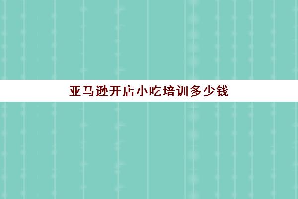 亚马逊开店小吃培训多少钱(亚马逊开店培训有用吗)