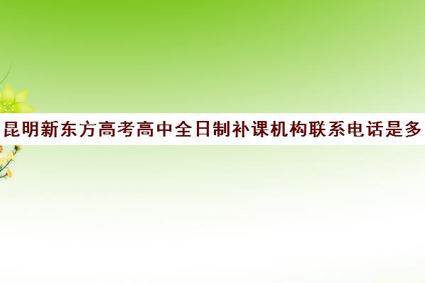 昆明新东方高考高中全日制补课机构联系电话是多少(新东方高中补课怎么样)