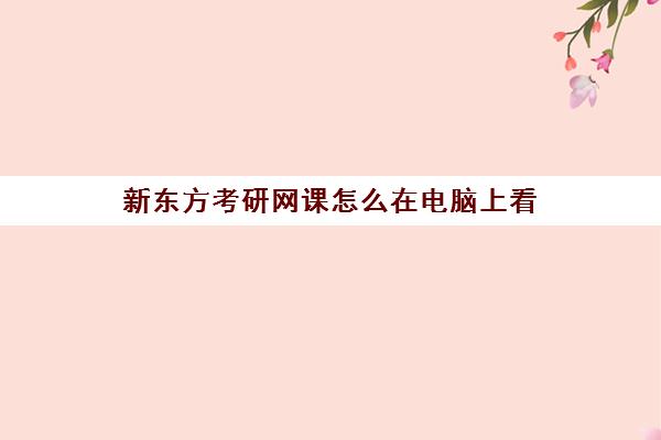 新东方考研网课怎么在电脑上看(新东方考研网课靠谱么)