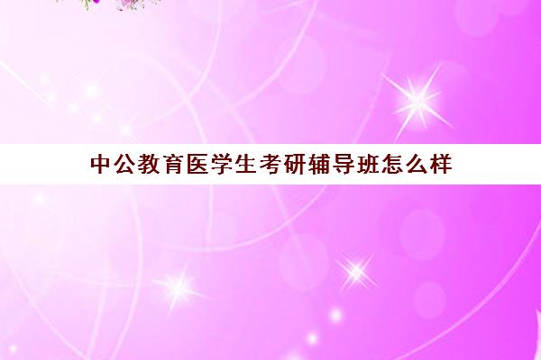 中公教育医学生考研辅导班怎么样(考研新东方和中公教育哪个好)